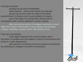 Carving procedure:
carving can be done immediately
sharp discoid – cleiod instruments are selected.
all carving be done with the edge of the blade
perpendicular to margins and moved parallel to margins.
part of the edge of carving blade should rest on
unprepared tooth surface adjacent to cavity margins.
after carving the outline of amalgam restoration should
reflect the contour and location of the prepared cavosurface
margins revealing a regular outline with gentle curves.
Post carve burnishing:
is the slight rubbing of the carved surface with a
burnisher of suitable size and shape to improve smoothness and
produce a satin appearance.
with precarve burnishing and now postcarve burnishing
the polishing of amalgam becomes unnecessary.
 