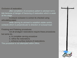 Occlusion of restoration:
after completion of procedure patient is advised not to
bite because of danger of fracturing of restoration which is weak
at this stage.
to ensure occlusion is correct its checked using
articulating paper.
while carving its advised to establish stable centric
contacts which is perpendicular to direction of occlusal load.
Finishing and Polishing procedures:
not all amalgam restorations require these procedures
but some do,
a. to complete carving procedure
b. refine the restorations
c. enhance surface texture of restorations.
This procedure is not attempted within 24hrs.
 