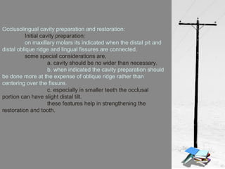 Occlusolingual cavity preparation and restoration:
Initial cavity preparation:
on maxillary molars its indicated when the distal pit and
distal oblique ridge and lingual fissures are connected.
some special considerations are,
a. cavity should be no wider than necessary.
b. when indicated the cavity preparation should
be done more at the expense of oblique ridge rather than
centering over the fissure.
c. especially in smaller teeth the occlusal
portion can have slight distal tilt.
these features help in strengthening the
restoration and tooth.
 
