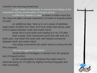 Insertion and carving procedures:
a rigid matrix is necessary to prevent land sliding of the
restoration during condensation of lingual portion.
a tofflemire retainer is used to retain a matrix band but
this does not allow intimate adaptation of matrix to lingual portion
of tooth.
an additional step here is to cut a piece of stainless
steel matrix (0.0002 inch thick, 5/16 inch wide) that will be used
to fit in space between tooth and matrix band.
break off a round tooth pick holding it in no.110 plier.
heat a green stick compound cover this with end of a
tooth pick, now insert the tooth pick with heated compound
between tooth and matrix band.
now using a burnisher the matrix band is contoured with
firm pressure.
this was suggested by Barton.
condensation of amalgam is started from the gingival
end of lingual portion.
as the condensation is finished the matrix band is
removed using no.110 plier by slightly moving it lingually and
then occlusally.
 