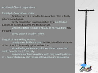 Additional Class I preparations:
Facial pit of mandibular molar:
facial surface of a mandibular molar has often a faulty
pit and not a fissure.
cavity preparation is accomplished by a no.245 bur
positioned perpendicular to the tooth surface.
when the defect is small a no.330 or no.169L burs may
be used.
cavity depth is usually 1.5mm.
Lingual pit in maxillary incisors:
usually a no.245 bur is used in direction with orientation
of the pit which is usually apical in direction.
since the lingual enamel is thinner its recommended
depth be only 1 – 1.2mm only.
sometimes anterior maxillary teeth may develop dens –
in – dente which may also require intervention and restoration.
 
