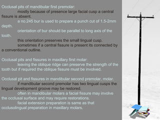 Occlusal pits of mandibular first premolar:
mostly because of presence large facial cusp a central
fissure is absent.
a no.245 bur is used to prepare a punch cut of 1.5-2mm
depth.
orientation of bur should be parallel to long axis of the
tooth.
this orientation preserves the small lingual cusp.
sometimes if a central fissure is present its connected by
a conventional outline.
Occlusal pits and fissures in maxillary first molar:
leaving the oblique ridge can preserve the strength of the
tooth but if required the oblique fissure must be involved.
Occlusal pit and fissures in mandibular second premolar, molar.
if mandibular second premolar has two lingual cusps the
lingual development groove may be restored.
often in mandibular molars a facial fissure may involve
the occlusal surface and may require restorations.
facial extension preparation is same as that
occlusolingual preparation in maxillary molars.
 