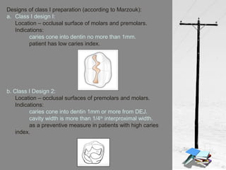 Designs of class I preparation (according to Marzouk):
a. Class I design I:
Location – occlusal surface of molars and premolars.
Indications:
caries cone into dentin no more than 1mm.
patient has low caries index.
b. Class I Design 2:
Location – occlusal surfaces of premolars and molars.
Indications:
caries cone into dentin 1mm or more from DEJ.
cavity width is more than 1/4th
interproximal width.
as a preventive measure in patients with high caries
index.
 