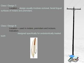 Class I Design 7:
Location – design usually involves occlusal, facial lingual
surfaces of molars and premolars.
Class I Design 8:
Location – used in molars, premolars and incisors.
Indication:
designed specifically for endodontically treated
tooth
 