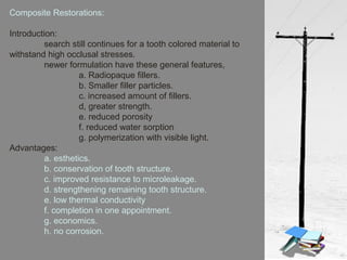 Composite Restorations:
Introduction:
search still continues for a tooth colored material to
withstand high occlusal stresses.
newer formulation have these general features,
a. Radiopaque fillers.
b. Smaller filler particles.
c. increased amount of fillers.
d, greater strength.
e. reduced porosity
f. reduced water sorption
g. polymerization with visible light.
Advantages:
a. esthetics.
b. conservation of tooth structure.
c. improved resistance to microleakage.
d. strengthening remaining tooth structure.
e. low thermal conductivity
f. completion in one appointment.
g. economics.
h. no corrosion.
 