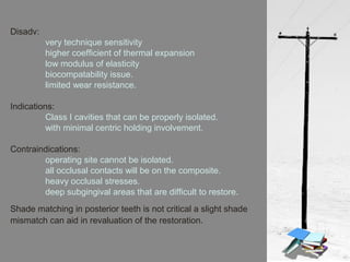Disadv:
very technique sensitivity
higher coefficient of thermal expansion
low modulus of elasticity
biocompatability issue.
limited wear resistance.
Indications:
Class I cavities that can be properly isolated.
with minimal centric holding involvement.
Contraindications:
operating site cannot be isolated.
all occlusal contacts will be on the composite.
heavy occlusal stresses.
deep subgingival areas that are difficult to restore.
Shade matching in posterior teeth is not critical a slight shade
mismatch can aid in revaluation of the restoration.
 