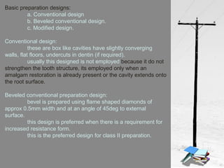 Basic preparation designs:
a. Conventional design
b. Beveled conventional design.
c. Modified design.
Conventional design:
these are box like cavities have slightly converging
walls, flat floors, undercuts in dentin (if required).
usually this designed is not employed because it do not
strengthen the tooth structure, its employed only when an
amalgam restoration is already present or the cavity extends onto
the root surface.
Beveled conventional preparation design:
bevel is prepared using flame shaped diamonds of
approx 0.5mm width and at an angle of 45deg to external
surface.
this design is preferred when there is a requirement for
increased resistance form.
this is the preferred design for class II preparation.
 