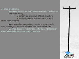 More extensive preparations require reverse bevels,
skirts, bracings to enhance retention and resistance forms.
Modified design is recommended for class I preparation
where ultraconservative preparation be made.
Modified preparation:
emphasis here is more on the conserving tooth structure.
characterized by,
a. conservative removal of tooth structure.
b. establishment of beveled margins on all
cavosurface margins
 