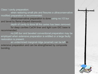 Class I cavity preparation:
when restoring small pits and fissures a ultraconservative
modified preparation is recommended.
ultraconservative preparation is done using no.1/2 bur
and bevel by flame shaped diamonds.
depth of cavity is done till the caries has been removed.
for deep cavities CaOH liner and light cure GIC base is
recommended.
no.245 bur and beveled conventional preparation may be
employed when extensive preparation is entitled or a large faulty
restoration is present.
an undermined marginal ridge (enamel) can be left in
extensive preparation and can be strengthened by composite
bonding.
 