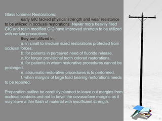 Glass Ionomer Restorations:
early GIC lacked physical strength and wear resistance
to be utilized in occlusal restorations. Newer more heavily filled
GIC and resin modified GIC have improved strength to be utilized
with certain precautions.
they are utilized in,
a. in small to medium sized restorations protected from
occlusal forces.
b. for patients in perceived need of fluoride release.
c. for longer provisional tooth colored restorations.
d. for patients in whom restorative procedures cannot be
prolonged.
e. atraumatic restorative procedures is to performed.
f. when margins of large load bearing restorations needs
to be repaired.
Preparation outline be carefully planned to leave out margins from
occlusal contacts and not to bevel the cavosurface margins as it
may leave a thin flash of material with insufficient strength.
 