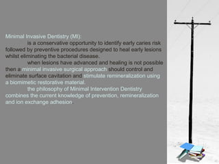 Minimal Invasive Dentistry (MI):
is a conservative opportunity to identify early caries risk
followed by preventive procedures designed to heal early lesions
whilst eliminating the bacterial disease.
when lesions have advanced and healing is not possible
then a minimal invasive surgical approach should control and
eliminate surface cavitation and stimulate remineralization using
a biomimetic restorative material.
the philosophy of Minimal Intervention Dentistry
combines the current knowledge of prevention, remineralization
and ion exchange adhesion.
 