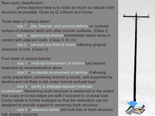 New cavity classification:
prime objective here is to retain as much as natural tooth
structure as possible. Given by G.J.Mount and Hume
Three sites of carious lesion:
site 1 – pits, fissures, and enamel defects on occlusal
surface of posterior teeth and other smooth surfaces. {Class I}
site 2 – approximal enamel immediately below areas in
contact with adjacent tooth. {Class II, III, IV}
site 3 - cervical one third of crown following gingival
recession in root. {Class V}
Four sizes of carious lesions:
size 1 – minimal involvement of dentine just beyond
treatment by remineralization alone.
size 2 – moderate involvement of dentine. Following
cavity preparation, remaining enamel is sound, well supported by
dentine and not likely to fail under normal occlusal load.
size 3 – cavity is enlarged beyond moderate
involvement. Remaining tooth structure is weakened to the extent
that cusps or incisal edges are split if exposed to occlusal load.
Cavity needs to further enlarged so that the restoration can be
designed to provide support to remaining tooth structure.
size 4 – extensive caries and bulk loss of tooth structure
has already occurred.
 