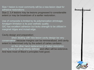 Size 1 lesion is most commonly will be a new lesion ideal for
adhesive restorations
Size 2, 3,4 lesions may be lesions progressed to considerable
extent or may be breakdown of a earlier restoration.
Use of composite is limited by its polymerization shrinkage.
Amalgam limitation is its poor esthetic quality
GIC has excellent adhesion but lacks strength to be utilized in
marginal ridges and incisal edge.
Cavity design and preparation:
when dealing with new lesion cavity design be very
conservative, because margins can be remineralized, and cavity
extent is determined only by the extent of caries cavitaion.
on the other hand replacement of failed restoration
cavity outline will be already defined and often will be extensive.
And here most of Black’s principles hold good.
 