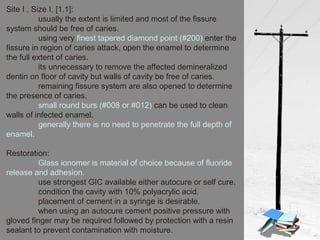 Site I , Size I, [1.1]:
usually the extent is limited and most of the fissure
system should be free of caries.
using very finest tapered diamond point (#200) enter the
fissure in region of caries attack, open the enamel to determine
the full extent of caries.
its unnecessary to remove the affected demineralized
dentin on floor of cavity but walls of cavity be free of caries.
remaining fissure system are also opened to determine
the presence of caries.
small round burs (#008 or #012) can be used to clean
walls of infected enamel.
generally there is no need to penetrate the full depth of
enamel.
Restoration:
Glass ionomer is material of choice because of fluoride
release and adhesion.
use strongest GIC available either autocure or self cure.
condition the cavity with 10% polyacrylic acid.
placement of cement in a syringe is desirable.
when using an autocure cement positive pressure with
gloved finger may be required followed by protection with a resin
sealant to prevent contamination with moisture.
 