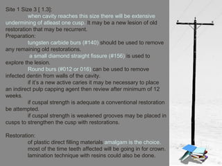 Site 1 Size 3 [ 1.3]:
when cavity reaches this size there will be extensive
undermining of atleast one cusp. It may be a new lesion of old
restoration that may be recurrent.
Preparation:
tungsten carbide burs (#140) should be used to remove
any remaining old restorations.
a small diamond straight fissure (#156) is used to
explore the lesion.
Round burs (#012 or 016) can be used to remove
infected dentin from walls of the cavity.
if it’s a new active caries it may be necessary to place
an indirect pulp capping agent then review after minimum of 12
weeks.
if cuspal strength is adequate a conventional restoration
be attempted.
if cuspal strength is weakened grooves may be placed in
cusps to strengthen the cusp with restorations.
Restoration:
of plastic direct filling materials amalgam is the choice.
most of the time teeth affected will be going in for crown.
lamination technique with resins could also be done.
 