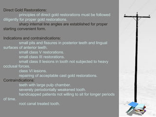 Direct Gold Restorations:
principles of direct gold restorations must be followed
diligently for proper gold restorations.
sharp internal line angles are established for proper
starting convenient form.
Indications and contraindications:
small pits and fissures in posterior teeth and lingual
surfaces of anterior teeth.
small class V restorations.
small class III restorations.
small class II lesions in tooth not subjected to heavy
occlusal forces.
class VI lesions.
repairing of acceptable cast gold restorations.
Contraindications:
teeth with large pulp chamber.
severely periodontally weakened tooth.
handicapped patients not willing to sit for longer periods
of time.
root canal treated tooth.
 
