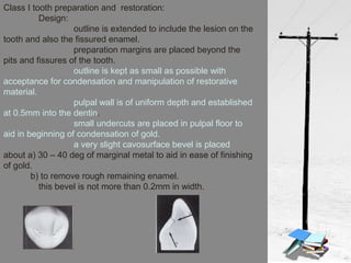 Class I tooth preparation and restoration:
Design:
outline is extended to include the lesion on the
tooth and also the fissured enamel.
preparation margins are placed beyond the
pits and fissures of the tooth.
outline is kept as small as possible with
acceptance for condensation and manipulation of restorative
material.
pulpal wall is of uniform depth and established
at 0.5mm into the dentin.
small undercuts are placed in pulpal floor to
aid in beginning of condensation of gold.
a very slight cavosurface bevel is placed
about a) 30 – 40 deg of marginal metal to aid in ease of finishing
of gold.
b) to remove rough remaining enamel.
this bevel is not more than 0.2mm in width.
 