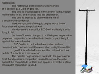 Restoration:
The restorative phase begins with insertion
of a pellet of E-Z Gold or gold foil.
The gold is first degassed in the alcohol flame, cooled
momentarily in air, and inserted into the preparation.
The gold is pressed to place with the nib of
a small round condenser.
Next, compaction of the gold begins with a line of
force directed against the pulpal wall.
Hand pressure is used for E-Z Gold; malleting is used
for gold foil.
the line of force is changed to a 45-degree angle to the
pulpal and respective external walls (to best compact the gold
against the internal walls).
If E-Z Gold is to be the final restoration surface,
compaction is continued until the restoration is slightly overfilled.
If gold foil is selected to veneer this restoration, then
pellets of suitable size are selected.
The pellet is degassed and carried to the preparation.
First, hand pressure compaction is used to secure the pellet
against the compacted E-Z Gold and spread it over the surface;
then mallet compaction is used.
 