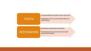 • PLACING MARGINS IN SOUND TOOTH STRUCTURE
• REMAINING TOOTH CAN WITHSTAND FORCES OF
MASTICATION
TOOTH
• DEPENDING ON RESTORATIVE MATERIAL
• RESTORATION SHOULD NOT FRACTURE UNDER
MASTICATORY FORCES
RESTORATION
 