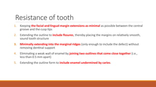 Resistance of tooth
1. Keeping the facial and lingual margin extensions as minimal as possible between the central
groove and the cusp tips
2. Extending the outline to include fissures, thereby placing the margins on relatively smooth,
sound tooth structure
3. Minimally extending into the marginal ridges (only enough to include the defect) without
removing dentinal support
4. Eliminating a weak wall of enamel by joining two outlines that come close together (i.e.,
less than 0.5 mm apart)
5. Extending the outline form to include enamel undermined by caries.
 