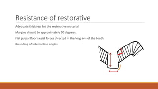 Resistance of restorative
Adequate thickness for the restorative material
Margins should be approximately 90 degrees.
Flat pulpal floor (resist forces directed in the long axis of the tooth
Rounding of internal line angles
 