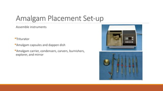 Amalgam Placement Set-up
Assemble instruments
Triturator
Amalgam capsules and dappen dish
Amalgam carrier, condensers, carvers, burnishers,
explorer, and mirror
 