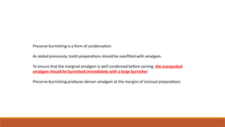Precarve burnishing is a form of condensation.
As stated previously, tooth preparations should be overfilled with amalgam.
To ensure that the marginal amalgam is well condensed before carving, the overpacked
amalgam should be burnished immediately with a large burnisher
Precarve burnishing produces denser amalgam at the margins of occlusal preparations
 