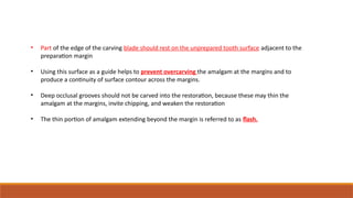 • Part of the edge of the carving blade should rest on the unprepared tooth surface adjacent to the
preparation margin
• Using this surface as a guide helps to prevent overcarving the amalgam at the margins and to
produce a continuity of surface contour across the margins.
• Deep occlusal grooves should not be carved into the restoration, because these may thin the
amalgam at the margins, invite chipping, and weaken the restoration
• The thin portion of amalgam extending beyond the margin is referred to as flash.
 