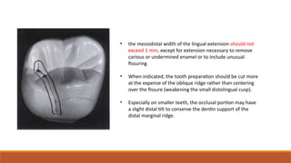 • the mesiodistal width of the lingual extension should not
exceed 1 mm, except for extension necessary to remove
carious or undermined enamel or to include unusual
fissuring
• When indicated, the tooth preparation should be cut more
at the expense of the oblique ridge rather than centering
over the fissure (weakening the small distolingual cusp).
• Especially on smaller teeth, the occlusal portion may have
a slight distal tilt to conserve the dentin support of the
distal marginal ridge.
 