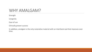WHY AMALGAM?
Strength
Longevity
Ease of use
Clinically proven success
In addition, amalgam is the only restorative material with an interfacial seal that improves over
time.
 