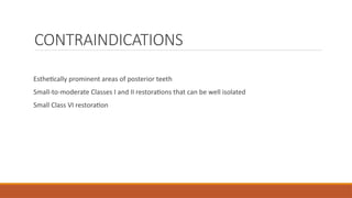 CONTRAINDICATIONS
Esthetically prominent areas of posterior teeth
Small-to-moderate Classes I and II restorations that can be well isolated
Small Class VI restoration
 