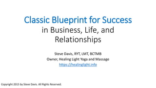 Classic Blueprint for Success
in Business, Life, and
Relationships
Steve Davis, RYT, LMT, BCTMB
Owner, Healing Light Yoga and Massage
https://healinglight.info
Copyright 2015 by Steve Davis. All Rights Reserved.
 