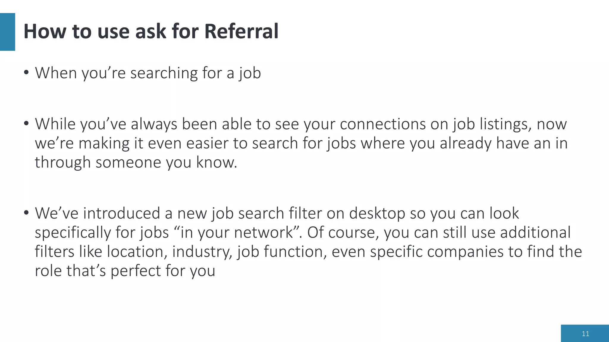 How to use ask for Referral
• When you’re searching for a job
• While you’ve always been able to see your connections on job listings, now
we’re making it even easier to search for jobs where you already have an in
through someone you know.
• We’ve introduced a new job search filter on desktop so you can look
specifically for jobs “in your network”. Of course, you can still use additional
filters like location, industry, job function, even specific companies to find the
role that’s perfect for you
11
 