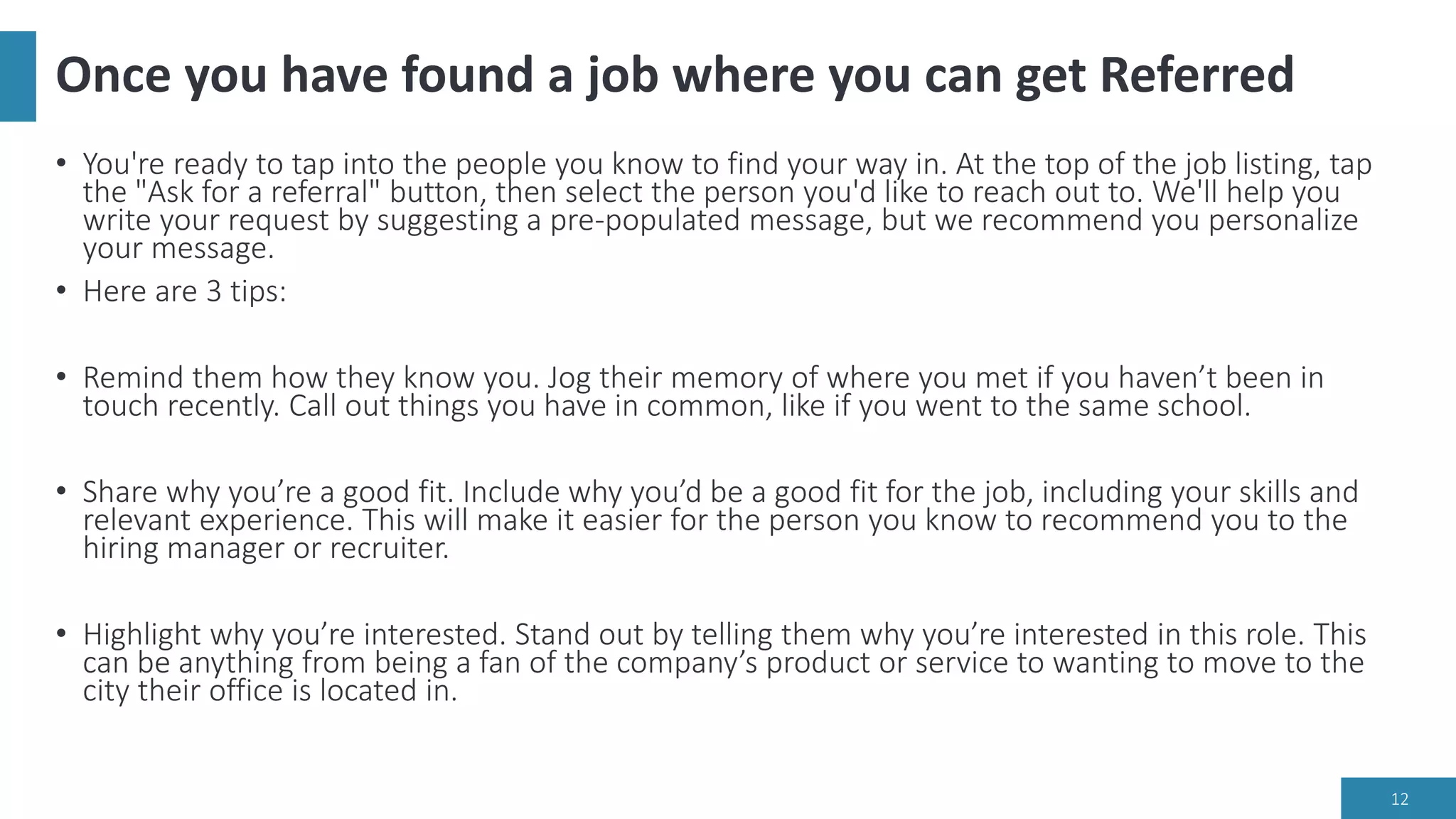 Once you have found a job where you can get Referred
• You're ready to tap into the people you know to find your way in. At the top of the job listing, tap
the "Ask for a referral" button, then select the person you'd like to reach out to. We'll help you
write your request by suggesting a pre-populated message, but we recommend you personalize
your message.
• Here are 3 tips:
• Remind them how they know you. Jog their memory of where you met if you haven’t been in
touch recently. Call out things you have in common, like if you went to the same school.
• Share why you’re a good fit. Include why you’d be a good fit for the job, including your skills and
relevant experience. This will make it easier for the person you know to recommend you to the
hiring manager or recruiter.
• Highlight why you’re interested. Stand out by telling them why you’re interested in this role. This
can be anything from being a fan of the company’s product or service to wanting to move to the
city their office is located in.
12
 
