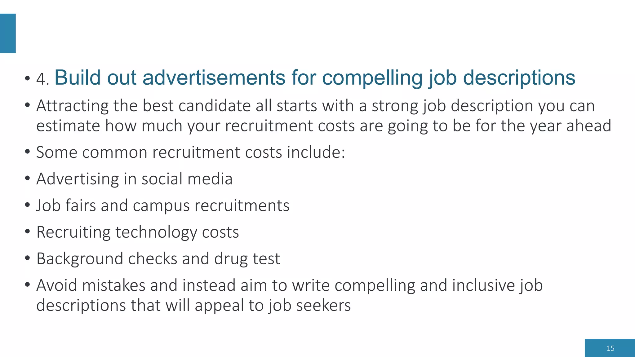 • 4. Build out advertisements for compelling job descriptions
• Attracting the best candidate all starts with a strong job description you can
estimate how much your recruitment costs are going to be for the year ahead
• Some common recruitment costs include:
• Advertising in social media
• Job fairs and campus recruitments
• Recruiting technology costs
• Background checks and drug test
• Avoid mistakes and instead aim to write compelling and inclusive job
descriptions that will appeal to job seekers
15
 