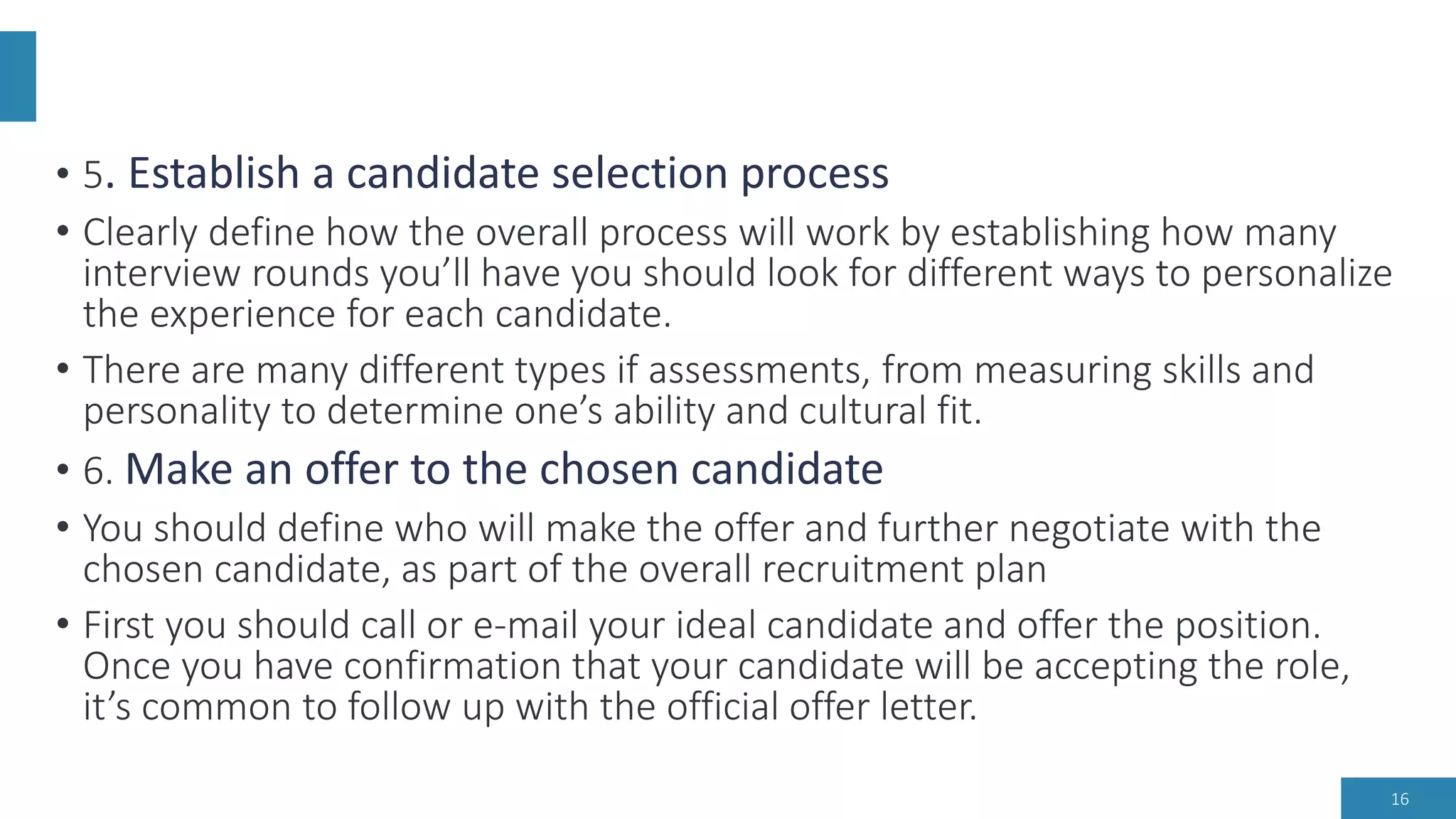 • 5. Establish a candidate selection process
• Clearly define how the overall process will work by establishing how many
interview rounds you’ll have you should look for different ways to personalize
the experience for each candidate.
• There are many different types if assessments, from measuring skills and
personality to determine one’s ability and cultural fit.
• 6. Make an offer to the chosen candidate
• You should define who will make the offer and further negotiate with the
chosen candidate, as part of the overall recruitment plan
• First you should call or e-mail your ideal candidate and offer the position.
Once you have confirmation that your candidate will be accepting the role,
it’s common to follow up with the official offer letter.
16
 