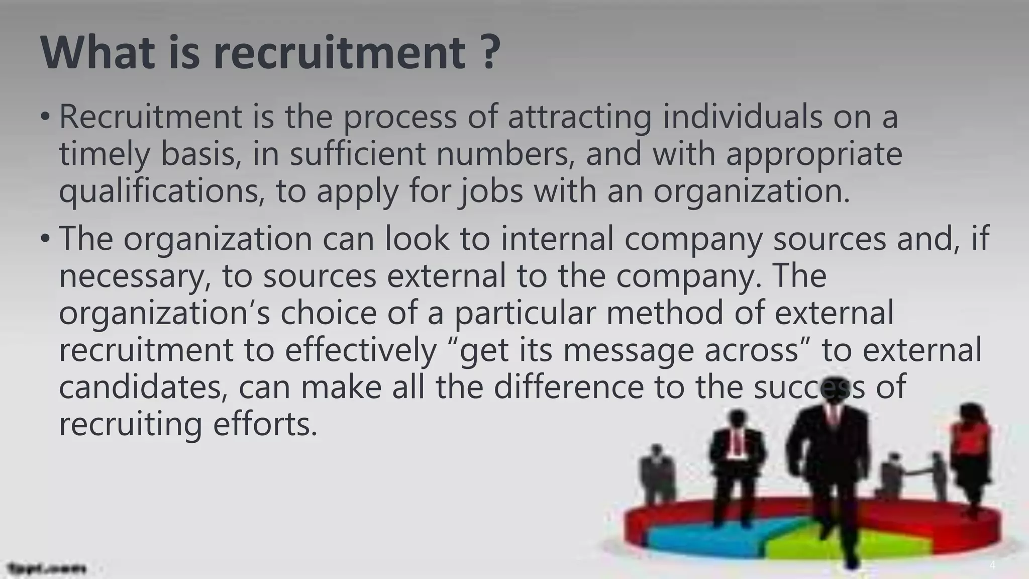 What is recruitment ?
• Recruitment is the process of attracting individuals on a
timely basis, in sufficient numbers, and with appropriate
qualifications, to apply for jobs with an organization.
• The organization can look to internal company sources and, if
necessary, to sources external to the company. The
organization’s choice of a particular method of external
recruitment to effectively “get its message across” to external
candidates, can make all the difference to the success of
recruiting efforts.
4
 