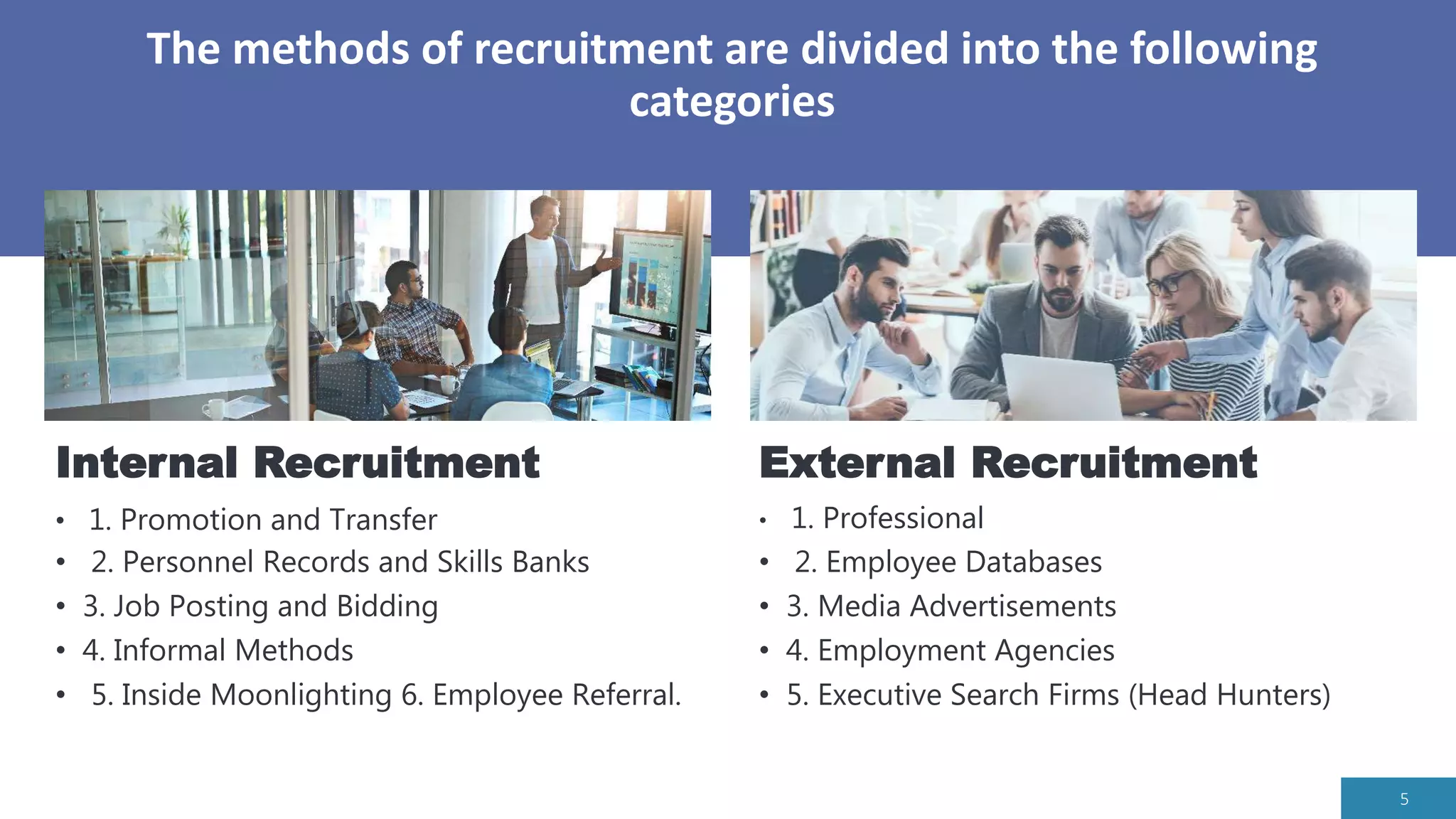 The methods of recruitment are divided into the following
categories
5
External Recruitment
• 1. Professional
• 2. Employee Databases
• 3. Media Advertisements
• 4. Employment Agencies
• 5. Executive Search Firms (Head Hunters)
Internal Recruitment
• 1. Promotion and Transfer
• 2. Personnel Records and Skills Banks
• 3. Job Posting and Bidding
• 4. Informal Methods
• 5. Inside Moonlighting 6. Employee Referral.
 
