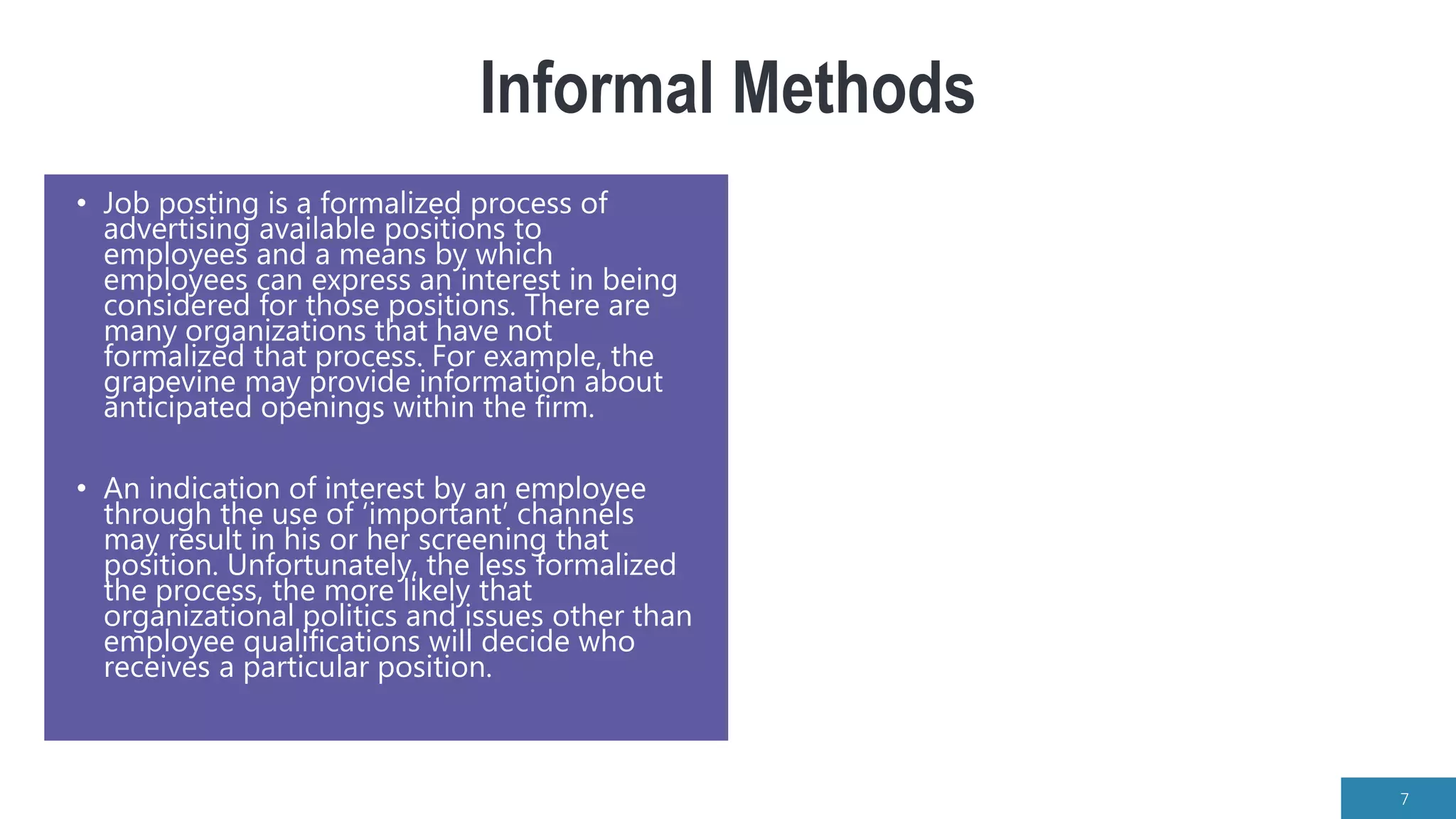 Informal Methods
• Job posting is a formalized process of
advertising available positions to
employees and a means by which
employees can express an interest in being
considered for those positions. There are
many organizations that have not
formalized that process. For example, the
grapevine may provide information about
anticipated openings within the firm.
• An indication of interest by an employee
through the use of ‘important’ channels
may result in his or her screening that
position. Unfortunately, the less formalized
the process, the more likely that
organizational politics and issues other than
employee qualifications will decide who
receives a particular position.
7
 