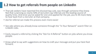1.2 How to get referrals from people on LinkedIn
• That job seekers have reported first discovering a job, was through someone they knew.
Not that surprising as nearly 50% of recruiters say referrals are the leading source of
quality hires. And once you've asked for one and applied for the job, you're 4X more likely
to hear back from a recruiter at that company.
• Ask for referral can make this process even more easier
• See jobs where you already know someone through the “In Your Network” search filter on
LinkedIn Jobs.
• Easily request a referral by clicking the “Ask For A Referral” button on jobs where you know
people.
• Know what to say with suggestions on how to craft your message and put your best foot
forward.
10
 