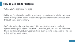 How to use ask for Referral
• When you’re searching for a job
• While you’ve always been able to see your connections on job listings, now
we’re making it even easier to search for jobs where you already have an in
through someone you know.
• We’ve introduced a new job search filter on desktop so you can look
specifically for jobs “in your network”. Of course, you can still use additional
filters like location, industry, job function, even specific companies to find the
role that’s perfect for you
11
 