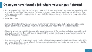 Once you have found a job where you can get Referred
• You're ready to tap into the people you know to find your way in. At the top of the job listing, tap
the "Ask for a referral" button, then select the person you'd like to reach out to. We'll help you
write your request by suggesting a pre-populated message, but we recommend you personalize
your message.
• Here are 3 tips:
• Remind them how they know you. Jog their memory of where you met if you haven’t been in
touch recently. Call out things you have in common, like if you went to the same school.
• Share why you’re a good fit. Include why you’d be a good fit for the job, including your skills and
relevant experience. This will make it easier for the person you know to recommend you to the
hiring manager or recruiter.
• Highlight why you’re interested. Stand out by telling them why you’re interested in this role. This
can be anything from being a fan of the company’s product or service to wanting to move to the
city their office is located in.
12
 