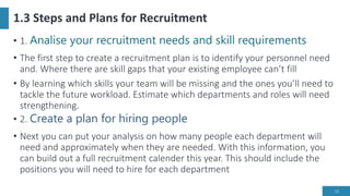 1.3 Steps and Plans for Recruitment
• 1. Analise your recruitment needs and skill requirements
• The first step to create a recruitment plan is to identify your personnel need
and. Where there are skill gaps that your existing employee can’t fill
• By learning which skills your team will be missing and the ones you’ll need to
tackle the future workload. Estimate which departments and roles will need
strengthening.
• 2. Create a plan for hiring people
• Next you can put your analysis on how many people each department will
need and approximately when they are needed. With this information, you
can build out a full recruitment calender this year. This should include the
positions you will need to hire for each department
13
 