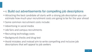 • 4. Build out advertisements for compelling job descriptions
• Attracting the best candidate all starts with a strong job description you can
estimate how much your recruitment costs are going to be for the year ahead
• Some common recruitment costs include:
• Advertising in social media
• Job fairs and campus recruitments
• Recruiting technology costs
• Background checks and drug test
• Avoid mistakes and instead aim to write compelling and inclusive job
descriptions that will appeal to job seekers
15
 