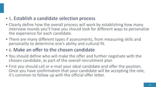 • 5. Establish a candidate selection process
• Clearly define how the overall process will work by establishing how many
interview rounds you’ll have you should look for different ways to personalize
the experience for each candidate.
• There are many different types if assessments, from measuring skills and
personality to determine one’s ability and cultural fit.
• 6. Make an offer to the chosen candidate
• You should define who will make the offer and further negotiate with the
chosen candidate, as part of the overall recruitment plan
• First you should call or e-mail your ideal candidate and offer the position.
Once you have confirmation that your candidate will be accepting the role,
it’s common to follow up with the official offer letter.
16
 