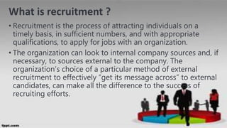 What is recruitment ?
• Recruitment is the process of attracting individuals on a
timely basis, in sufficient numbers, and with appropriate
qualifications, to apply for jobs with an organization.
• The organization can look to internal company sources and, if
necessary, to sources external to the company. The
organization’s choice of a particular method of external
recruitment to effectively “get its message across” to external
candidates, can make all the difference to the success of
recruiting efforts.
4
 