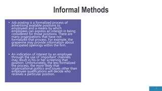 Informal Methods
• Job posting is a formalized process of
advertising available positions to
employees and a means by which
employees can express an interest in being
considered for those positions. There are
many organizations that have not
formalized that process. For example, the
grapevine may provide information about
anticipated openings within the firm.
• An indication of interest by an employee
through the use of ‘important’ channels
may result in his or her screening that
position. Unfortunately, the less formalized
the process, the more likely that
organizational politics and issues other than
employee qualifications will decide who
receives a particular position.
7
 