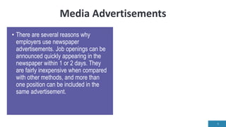 Media Advertisements
• There are several reasons why
employers use newspaper
advertisements. Job openings can be
announced quickly appearing in the
newspaper within 1 or 2 days. They
are fairly inexpensive when compared
with other methods, and more than
one position can be included in the
same advertisement.
9
 