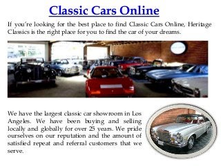 Classic Cars Online
If you’re looking for the best place to find Classic Cars Online, Heritage
Classics is the right place for you to find the car of your dreams.

We have the largest classic car showroom in Los
Angeles. We have been buying and selling
locally and globally for over 25 years. We pride
ourselves on our reputation and the amount of
satisfied repeat and referral customers that we
serve.

 