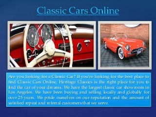 { 
Are you looking for a Classic Car? If you’re looking for the best place to 
find Classic Cars Online, Heritage Classics is the right place for you to 
find the car of your dreams. We have the largest classic car showroom in 
Los Angeles. We have been buying and selling locally and globally for 
over 25 years. We pride ourselves on our reputation and the amount of 
satisfied repeat and referral customers that we serve. 
 